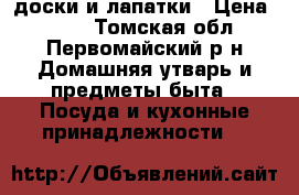 доски и лапатки › Цена ­ 250 - Томская обл., Первомайский р-н Домашняя утварь и предметы быта » Посуда и кухонные принадлежности   